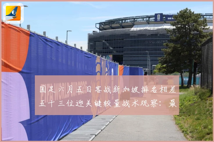 国足六月五日客战新加坡排名相差五十三位迎关键较量战术观察：最新赛事动态与深度分析