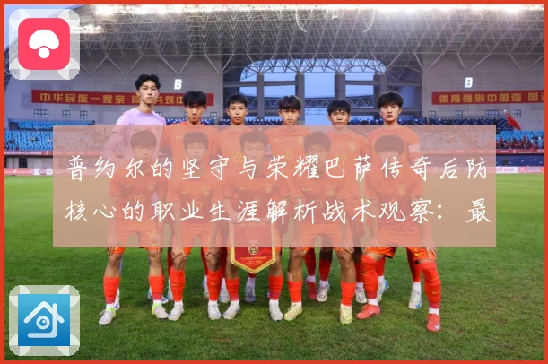 普约尔的坚守与荣耀巴萨传奇后防核心的职业生涯解析战术观察：最新赛事动态与深度分析