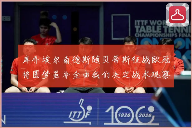 库乔埃尔南德斯随贝蒂斯征战欧冠将圆梦虽非全由我们决定战术观察：最新赛事动态与深度分析