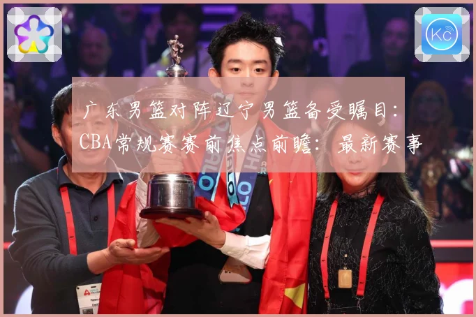 广东男篮对阵辽宁男篮备受瞩目：CBA常规赛赛前焦点前瞻：最新赛事动态与深度分析