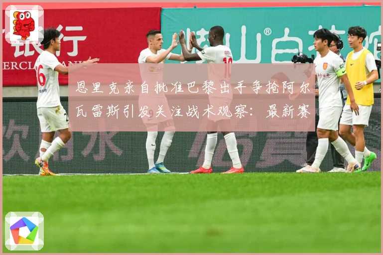 恩里克亲自批准巴黎出手争抢阿尔瓦雷斯引发关注战术观察：最新赛事动态与深度分析