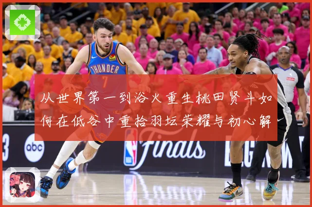 从世界第一到浴火重生桃田贤斗如何在低谷中重拾羽坛荣耀与初心解析：最新赛事动态与深度分析