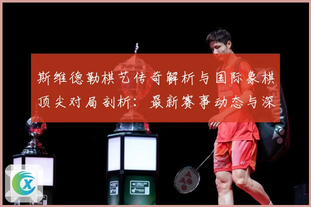 斯维德勒棋艺传奇解析与国际象棋顶尖对局剖析：最新赛事动态与深度分析