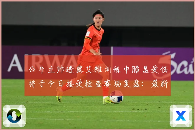 公牛主帅透露艾维训练中膝盖受伤将于今日接受检查赛场复盘：最新赛事动态与深度分析