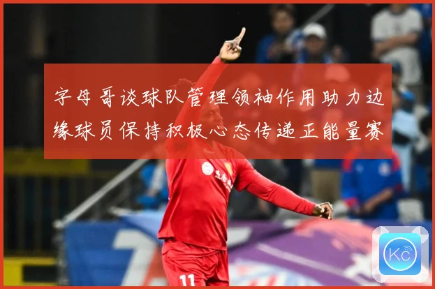 字母哥谈球队管理领袖作用助力边缘球员保持积极心态传递正能量赛场复盘：最新赛事动态与深度分析