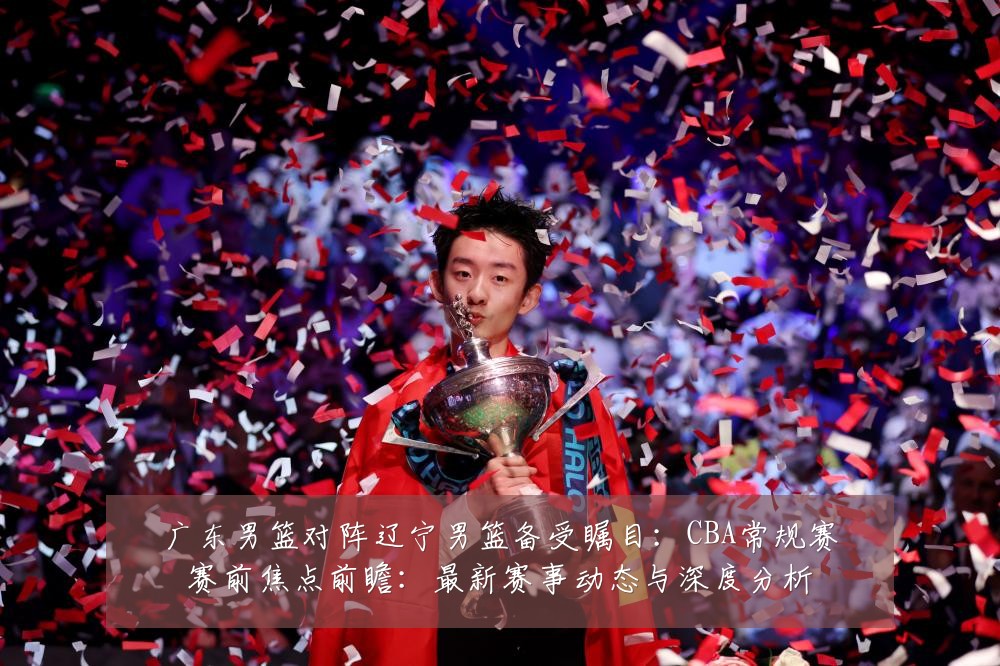 广东男篮对阵辽宁男篮备受瞩目:CBA常规赛赛前焦点前瞻:最新赛事动态与深度分析